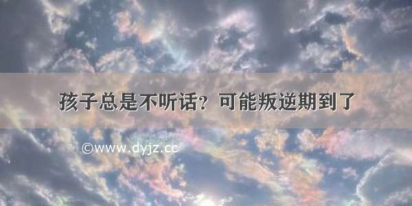 孩子总是不听话？可能叛逆期到了