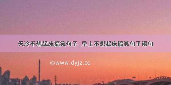 天冷不想起床搞笑句子_早上不想起床搞笑句子语句