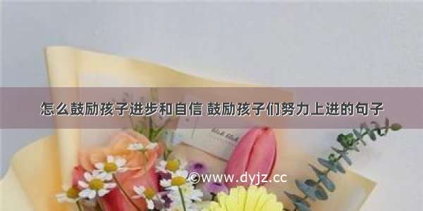 怎么鼓励孩子进步和自信 鼓励孩子们努力上进的句子