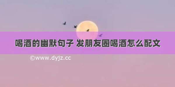 喝酒的幽默句子 发朋友圈喝酒怎么配文