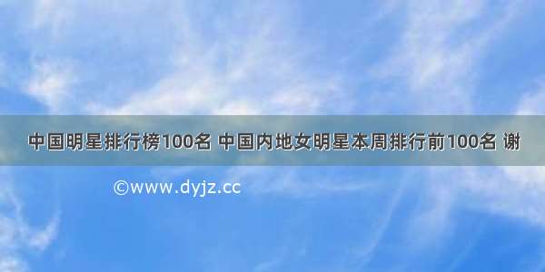 中国明星排行榜100名 中国内地女明星本周排行前100名 谢