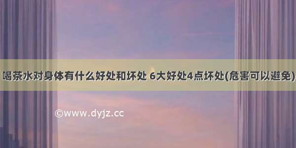 喝茶水对身体有什么好处和坏处 6大好处4点坏处(危害可以避免)