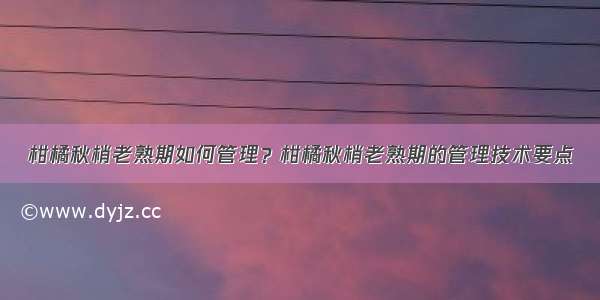 柑橘秋梢老熟期如何管理？柑橘秋梢老熟期的管理技术要点