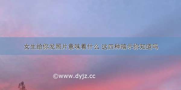 女生给你发照片意味着什么 这四种暗示你知道吗