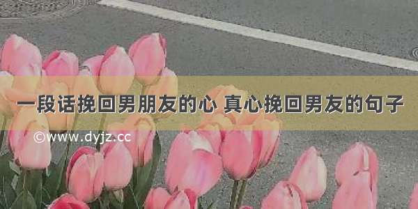 一段话挽回男朋友的心 真心挽回男友的句子