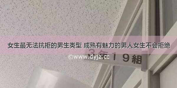 女生最无法抗拒的男生类型 成熟有魅力的男人女生不会拒绝