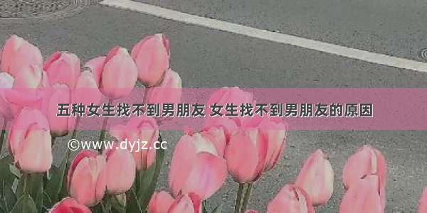 五种女生找不到男朋友 女生找不到男朋友的原因