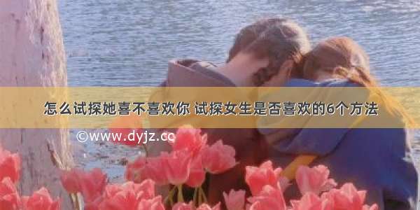 怎么试探她喜不喜欢你 试探女生是否喜欢的6个方法