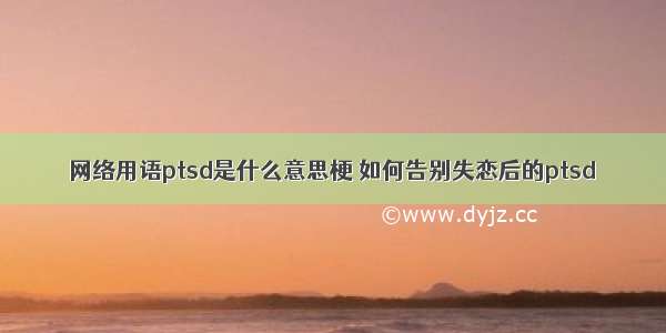 网络用语ptsd是什么意思梗 如何告别失恋后的ptsd