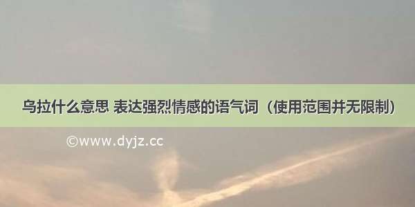 乌拉什么意思 表达强烈情感的语气词（使用范围并无限制）