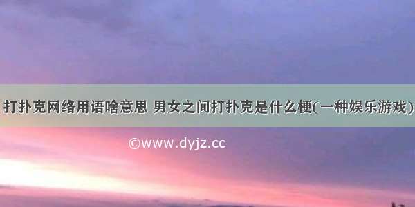 打扑克网络用语啥意思 男女之间打扑克是什么梗(一种娱乐游戏)