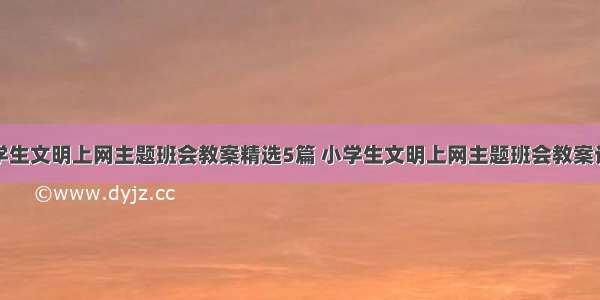 小学生文明上网主题班会教案精选5篇 小学生文明上网主题班会教案设计