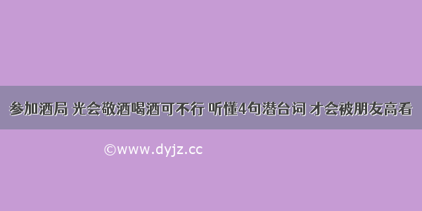 参加酒局 光会敬酒喝酒可不行 听懂4句潜台词 才会被朋友高看