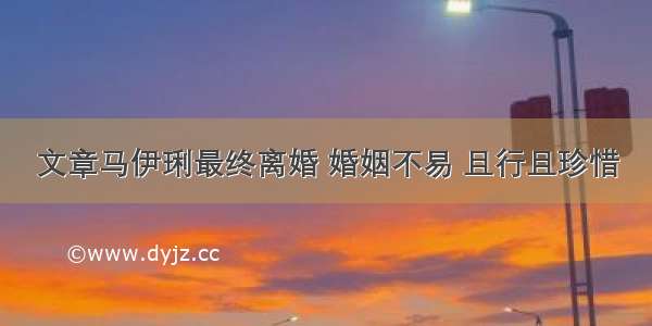 文章马伊琍最终离婚 婚姻不易 且行且珍惜