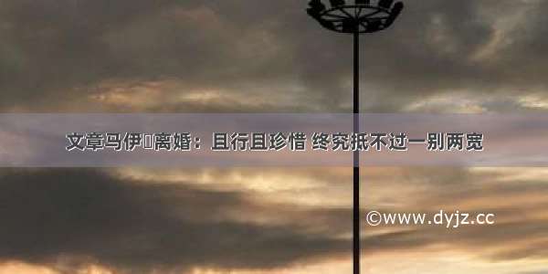 文章马伊琍离婚：且行且珍惜 终究抵不过一别两宽