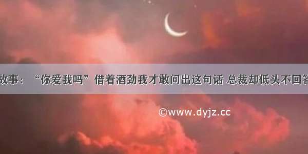 故事：“你爱我吗”借着酒劲我才敢问出这句话 总裁却低头不回答