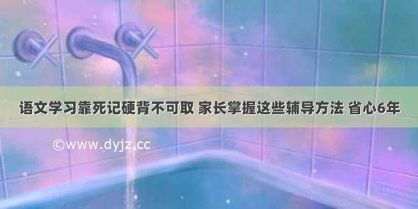 语文学习靠死记硬背不可取 家长掌握这些辅导方法 省心6年