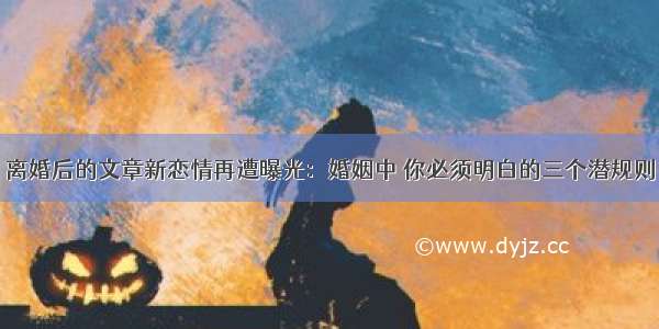 离婚后的文章新恋情再遭曝光：婚姻中 你必须明白的三个潜规则