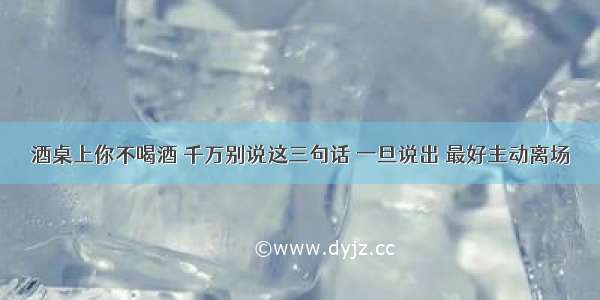 酒桌上你不喝酒 千万别说这三句话 一旦说出 最好主动离场