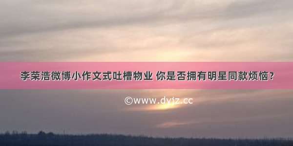 李荣浩微博小作文式吐槽物业 你是否拥有明星同款烦恼？