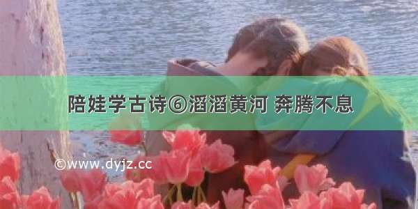 陪娃学古诗⑥滔滔黄河 奔腾不息