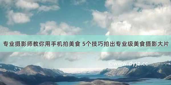 专业摄影师教你用手机拍美食 5个技巧拍出专业级美食摄影大片