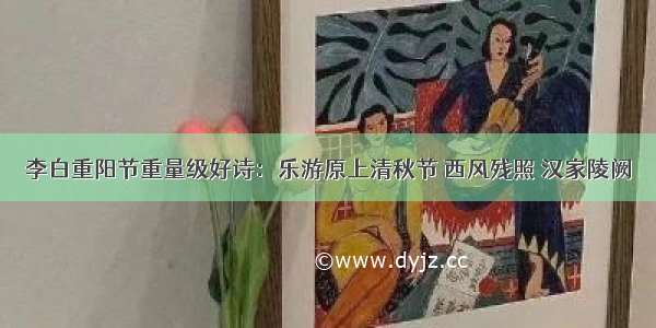 李白重阳节重量级好诗：乐游原上清秋节 西风残照 汉家陵阙