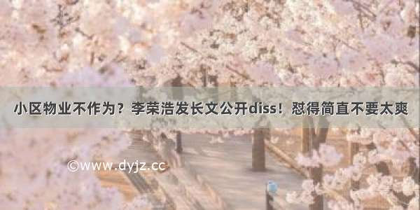 小区物业不作为？李荣浩发长文公开diss！怼得简直不要太爽