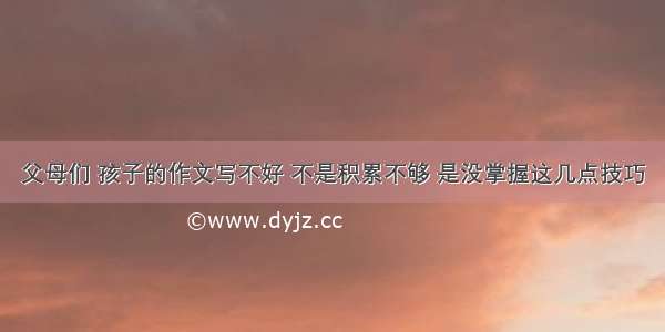 父母们 孩子的作文写不好 不是积累不够 是没掌握这几点技巧