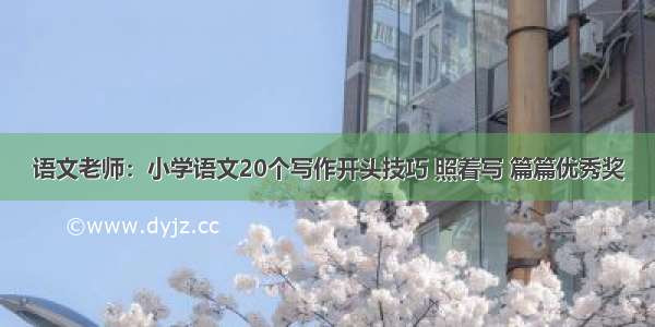 语文老师：小学语文20个写作开头技巧 照着写 篇篇优秀奖