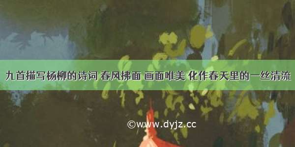 九首描写杨柳的诗词 春风拂面 画面唯美 化作春天里的一丝清流