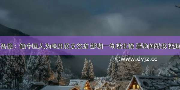 鲁豫：俩中国人为啥用英文交流 姚明一句话化解 尴尬间转移话题