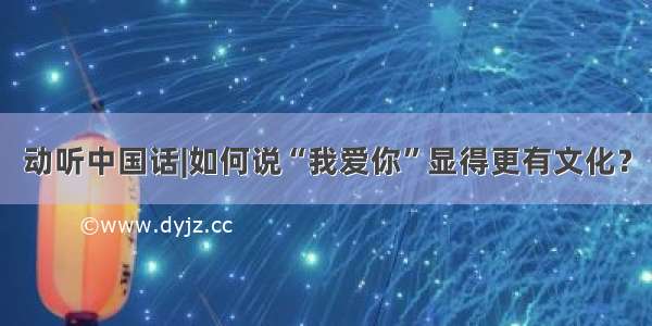 动听中国话|如何说“我爱你”显得更有文化？