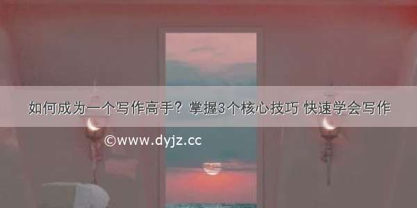 如何成为一个写作高手？掌握3个核心技巧 快速学会写作