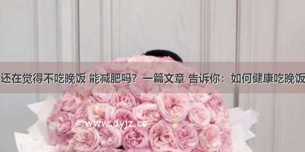 还在觉得不吃晚饭 能减肥吗？一篇文章 告诉你：如何健康吃晚饭