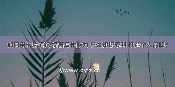 如何用卡片笔记 提高写作能力 产生知识复利 打造个人品牌？