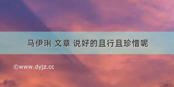 马伊琍 文章 说好的且行且珍惜呢