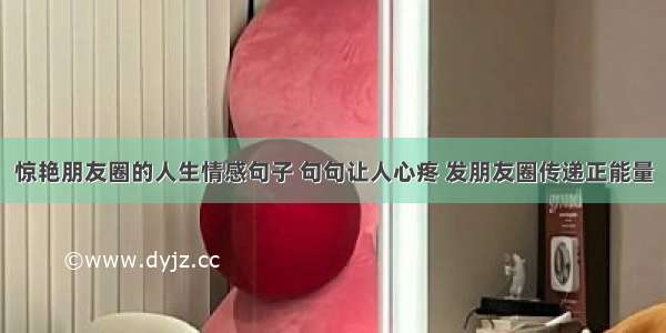 惊艳朋友圈的人生情感句子 句句让人心疼 发朋友圈传递正能量