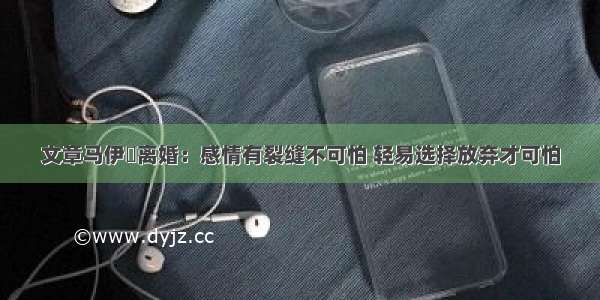 文章马伊琍离婚：感情有裂缝不可怕 轻易选择放弃才可怕