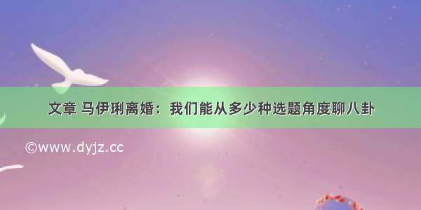 文章 马伊琍离婚：我们能从多少种选题角度聊八卦