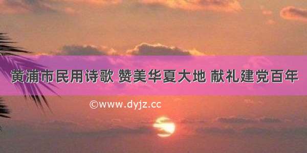 黄浦市民用诗歌 赞美华夏大地 献礼建党百年