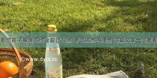 若您孩子每晚写作业超过11点 考试依然不理想 这篇文章一定要看