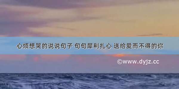 心烦想哭的说说句子 句句犀利扎心 送给爱而不得的你