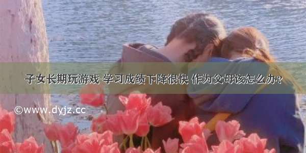 子女长期玩游戏 学习成绩下降很快 作为父母该怎么办？