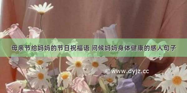 母亲节给妈妈的节日祝福语 问候妈妈身体健康的感人句子