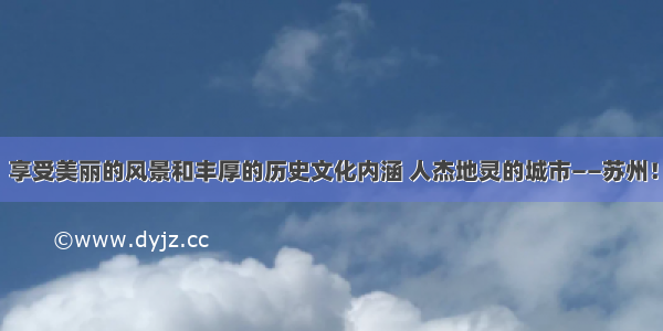 享受美丽的风景和丰厚的历史文化内涵 人杰地灵的城市——苏州！