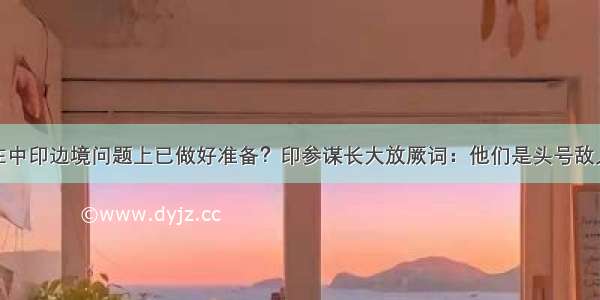 在中印边境问题上已做好准备？印参谋长大放厥词：他们是头号敌人