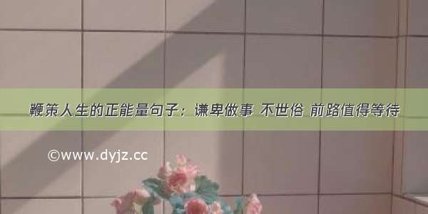 鞭策人生的正能量句子：谦卑做事 不世俗 前路值得等待