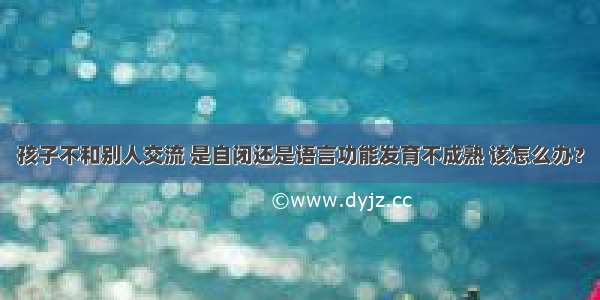 孩子不和别人交流 是自闭还是语言功能发育不成熟 该怎么办？