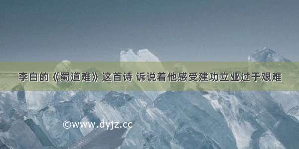 李白的《蜀道难》这首诗 诉说着他感受建功立业过于艰难